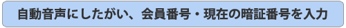 自動音声にしたがい、会員番号・現在の暗証番号を入力